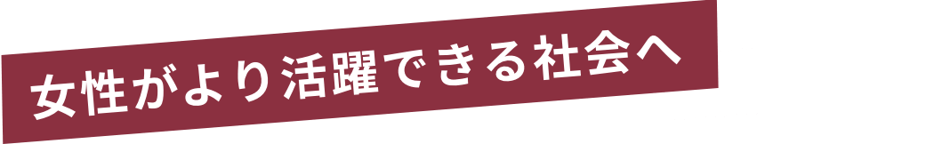 女性がより活躍できる社会へ